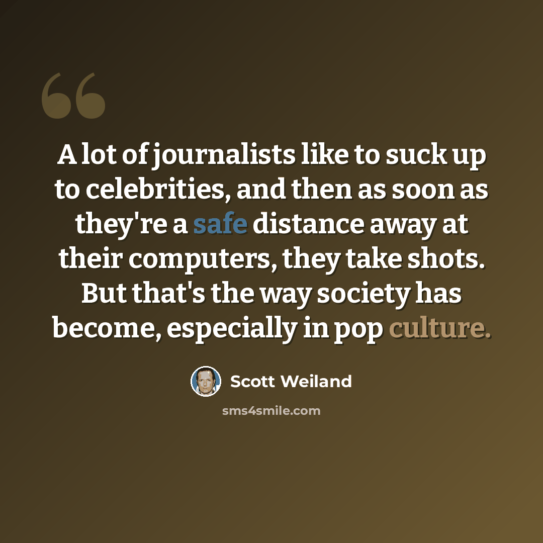 “A lot of journalists like to suck up to celebrities, and then as soon as they're a safe distance away at their computers, they take shots. But that's the way society has become, especially in pop culture.” quote by Scott Weiland