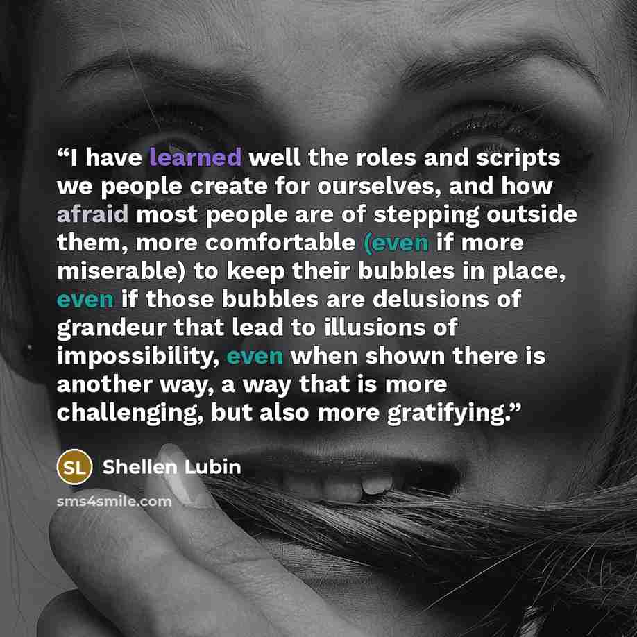 “I have learned well the roles and scripts we people create for ourselves, and how afraid most people are of stepping outside them, more comfortable (even if more miserable) to keep their bubbles in place, even if those bubbles are delusions of grandeur that lead to illusions of impossibility, even…” quote by Shellen Lubin