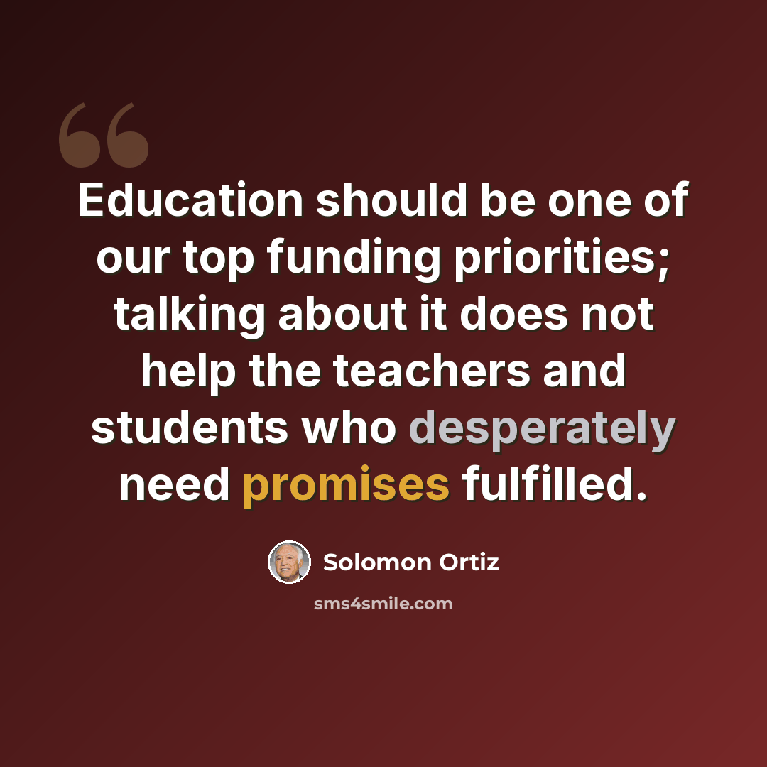 “Education should be one of our top funding priorities; talking about it does not help the teachers and students who desperately need promises fulfilled.” quote by Solomon Ortiz