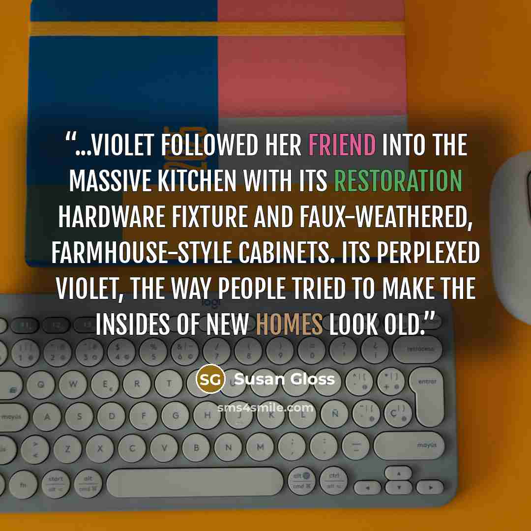 “...Violet followed her friend into the massive kitchen with its Restoration Hardware fixture and faux-weathered, farmhouse-style cabinets. Its perplexed Violet, the way people tried to make the insides of new homes look old.” quote by Susan Gloss