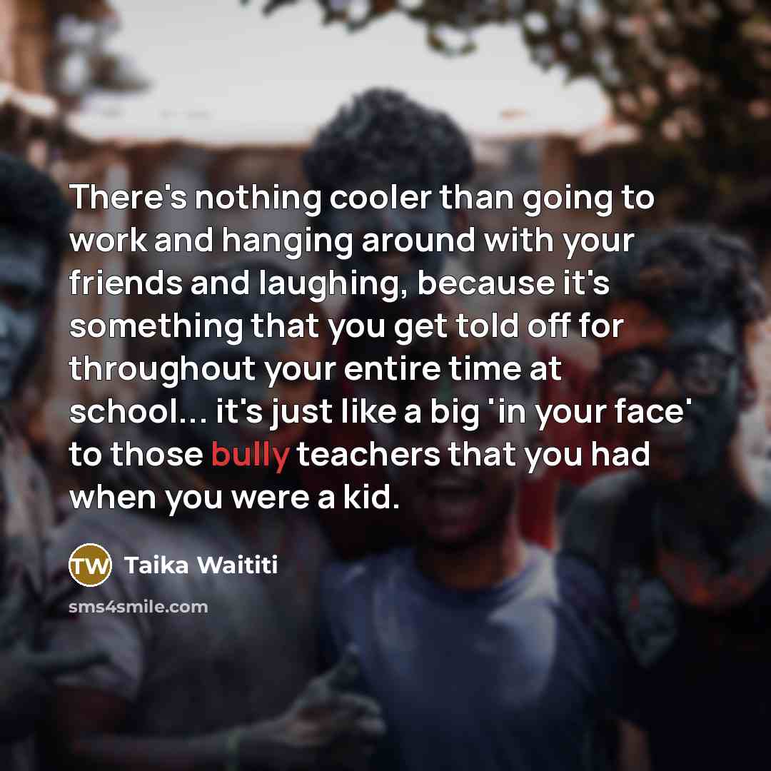 “There's nothing cooler than going to work and hanging around with your friends and laughing, because it's something that you get told off for throughout your entire time at school... it's just like a big 'in your face' to those bully teachers that you had when you were a kid.” quote by Taika Waititi