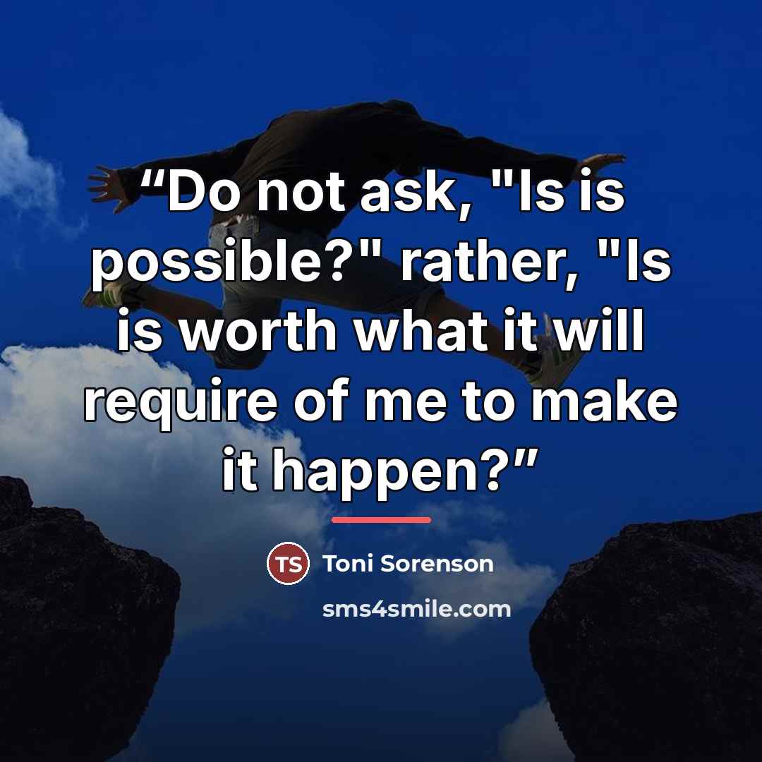 “Do not ask, "Is is possible?" rather, "Is is worth what it will require of me to make it happen?” quote by Toni Sorenson