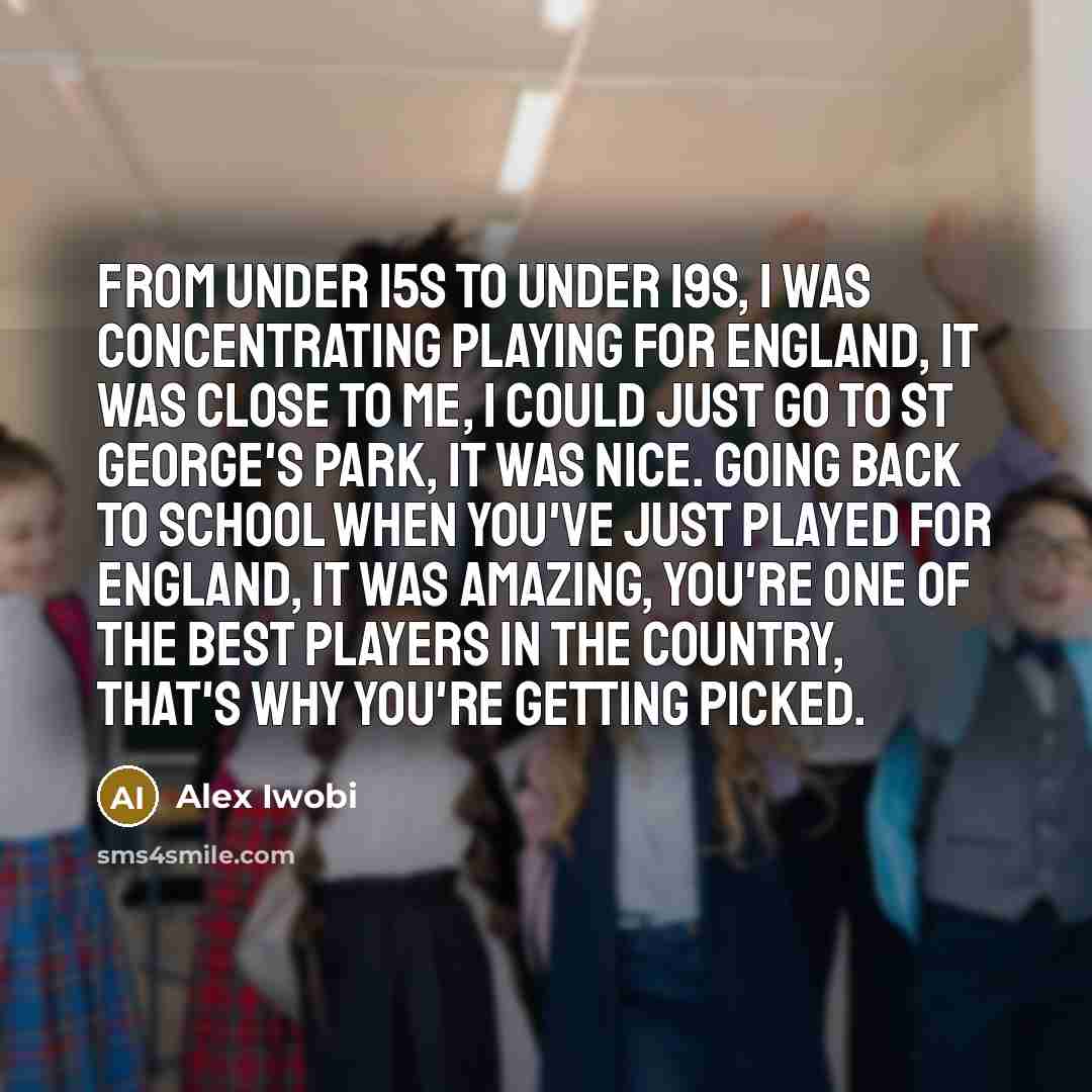 “From Under 15s to Under 19s, I was concentrating playing for England, it was close to me, I could just go to St George's Park, it was nice. Going back to school when you've just played for England, it was amazing, you're one of the best players in the country, that's why you're getting picked.” quote by Alex Iwobi