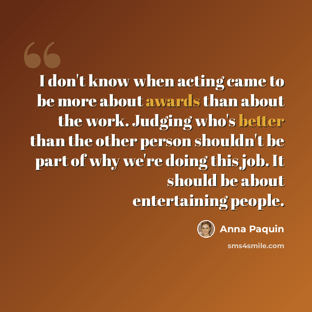 “I don't know when acting came to be more about awards than about the work. Judging who's better than the other person shouldn't be part of why we're doing this job. It should be about entertaining people.” quote by Anna Paquin