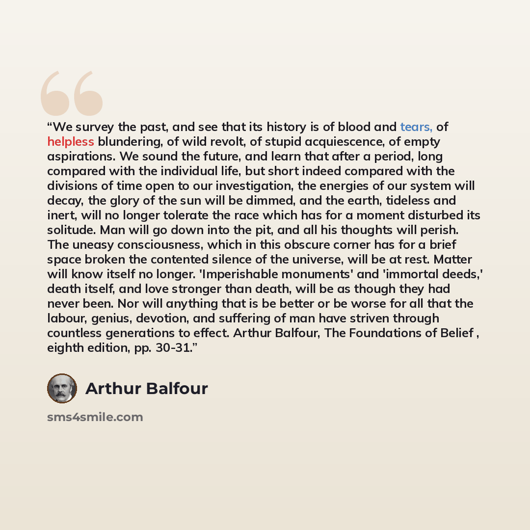 “We survey the past, and see that its history is of blood and tears, of helpless blundering, of wild revolt, of stupid acquiescence, of empty aspirations. We sound the future, and learn that after a period, long compared with the individual life, but short indeed compared with the divisions of time…” quote by Arthur Balfour