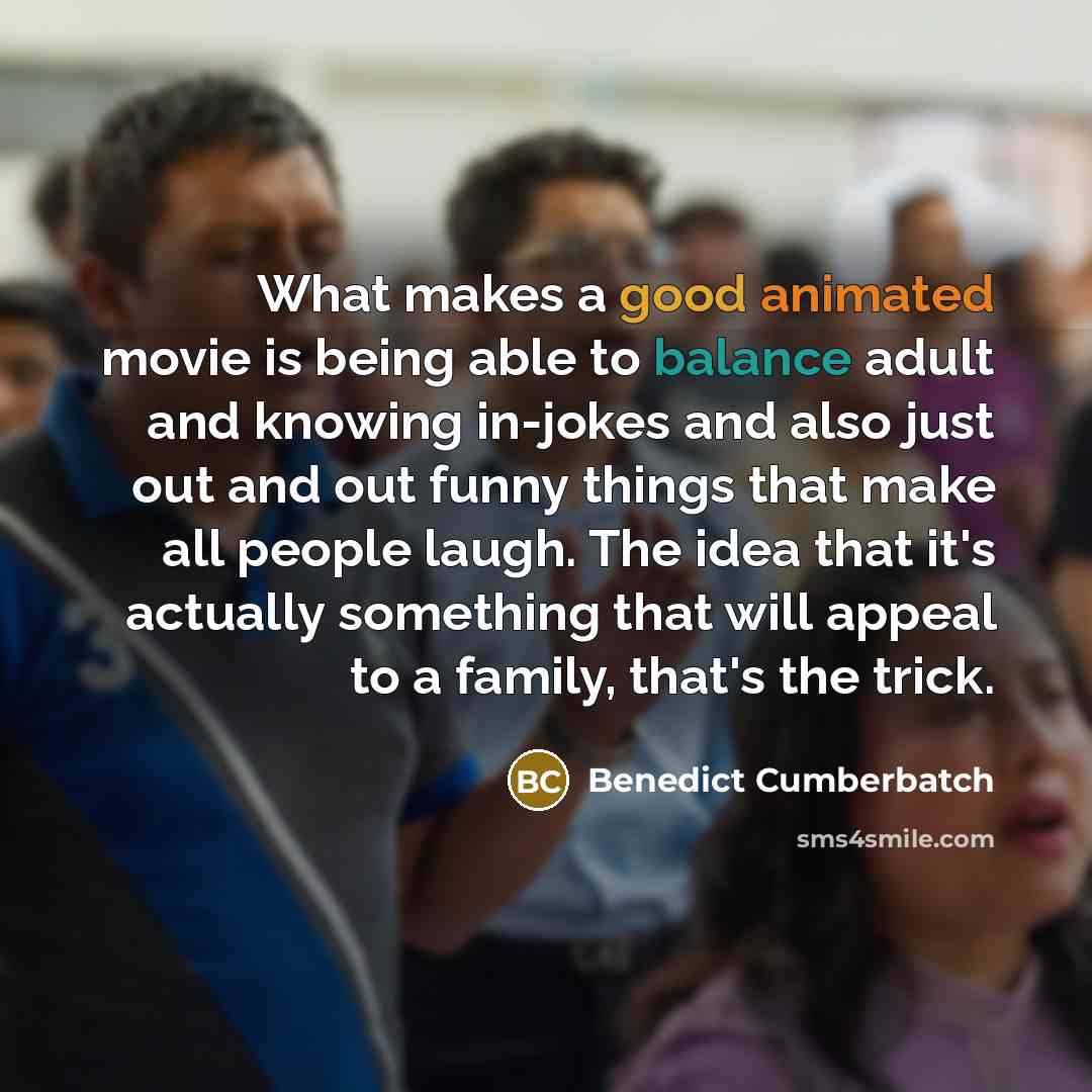 “What makes a good animated movie is being able to balance adult and knowing in-jokes and also just out and out funny things that make all people laugh. The idea that it's actually something that will appeal to a family, that's the trick.” quote by Benedict Cumberbatch