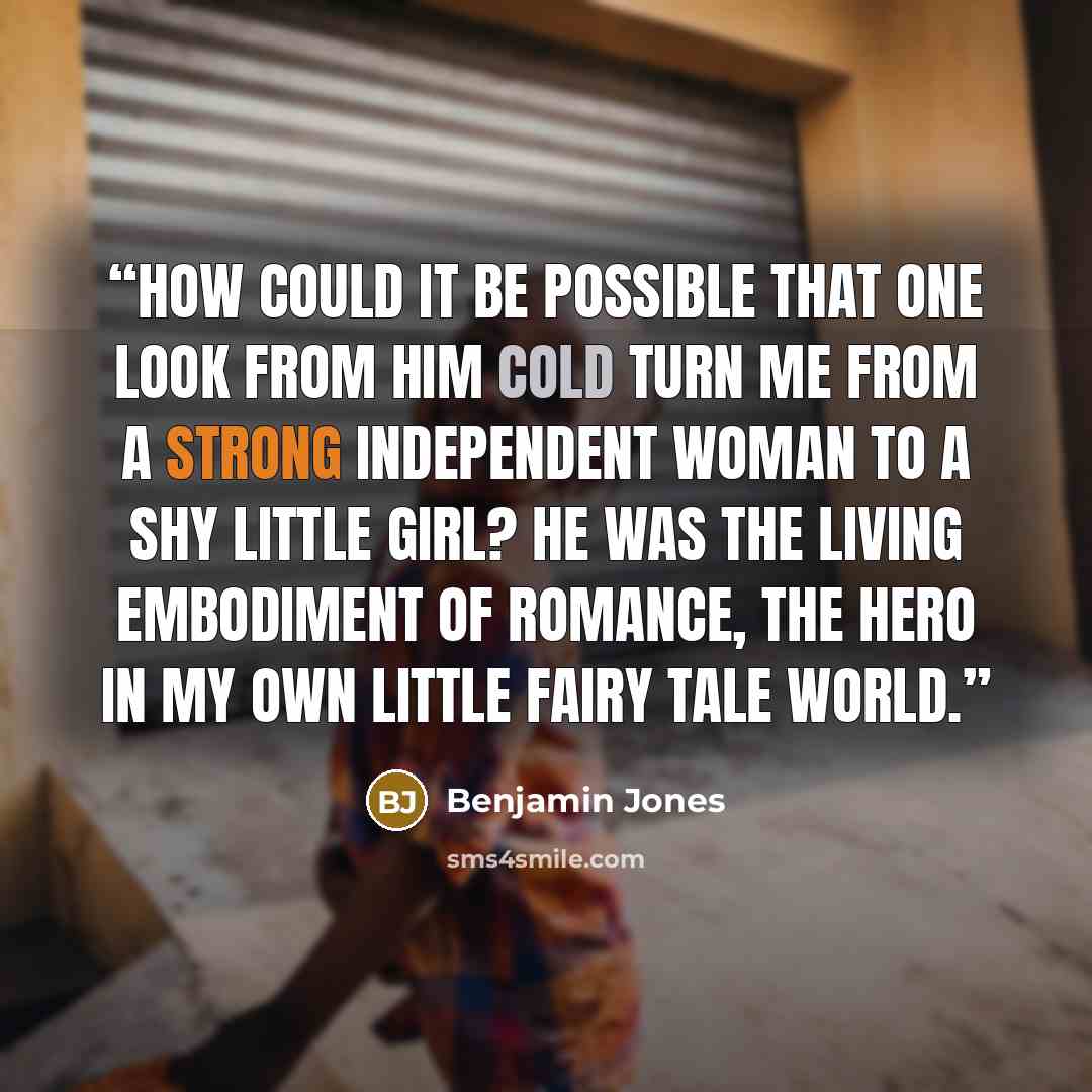 “How could it be possible that one look from him cold turn me from a strong independent woman to a shy little girl? He was the living embodiment of romance, the hero in my own little fairy tale world.” quote by Benjamin Jones