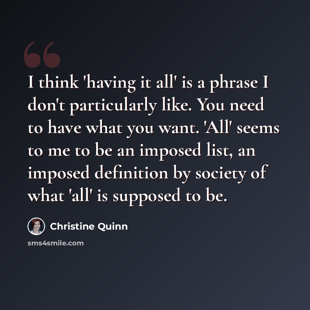 “I think 'having it all' is a phrase I don't particularly like. You need to have what you want. 'All' seems to me to be an imposed list, an imposed definition by society of what 'all' is supposed to be.” quote by Christine Quinn