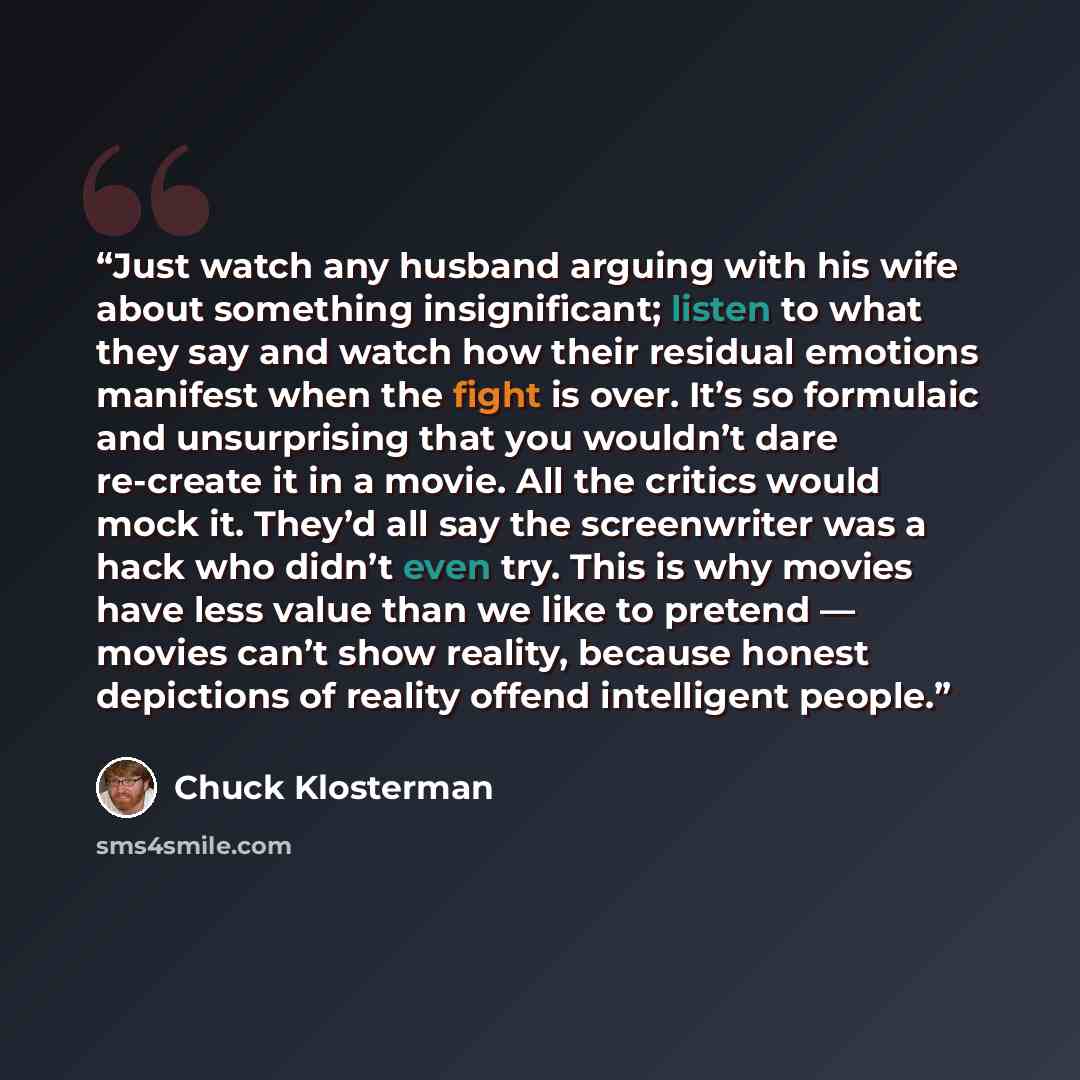 “Just watch any husband arguing with his wife about something insignificant; listen to what they say and watch how their residual emotions manifest when the fight is over. It’s so formulaic and unsurprising that you wouldn’t dare re-create it in a movie. All the critics would mock it. They’d all…” quote by Chuck Klosterman