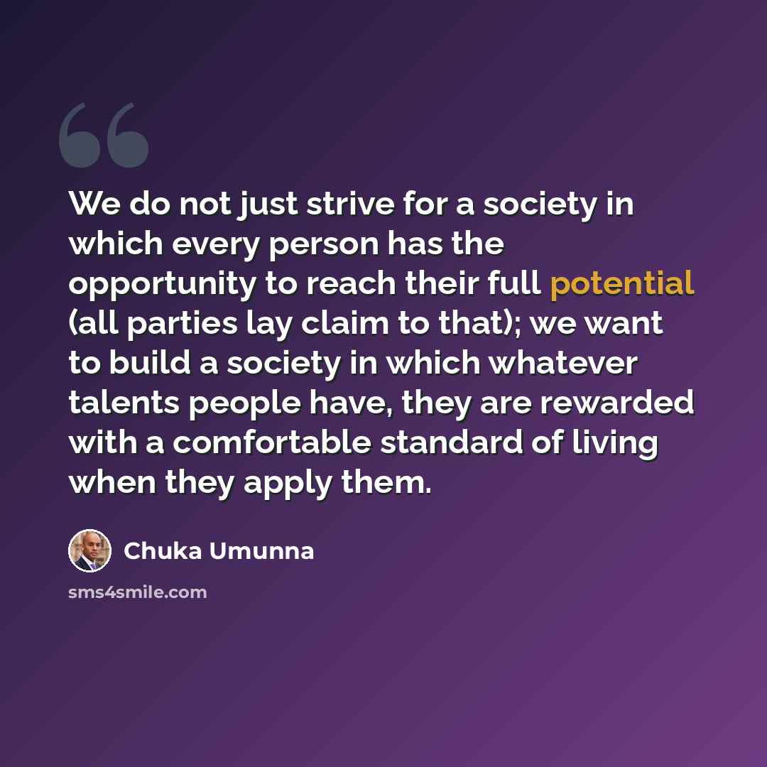 “We do not just strive for a society in which every person has the opportunity to reach their full potential (all parties lay claim to that); we want to build a society in which whatever talents people have, they are rewarded with a comfortable standard of living when they apply them.” quote by Chuka Umunna