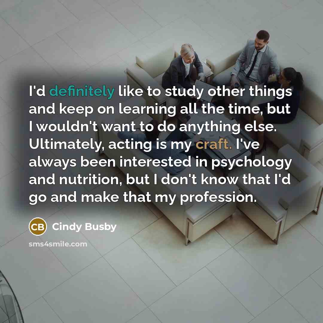 “I'd definitely like to study other things and keep on learning all the time, but I wouldn't want to do anything else. Ultimately, acting is my craft. I've always been interested in psychology and nutrition, but I don't know that I'd go and make that my profession.” quote by Cindy Busby