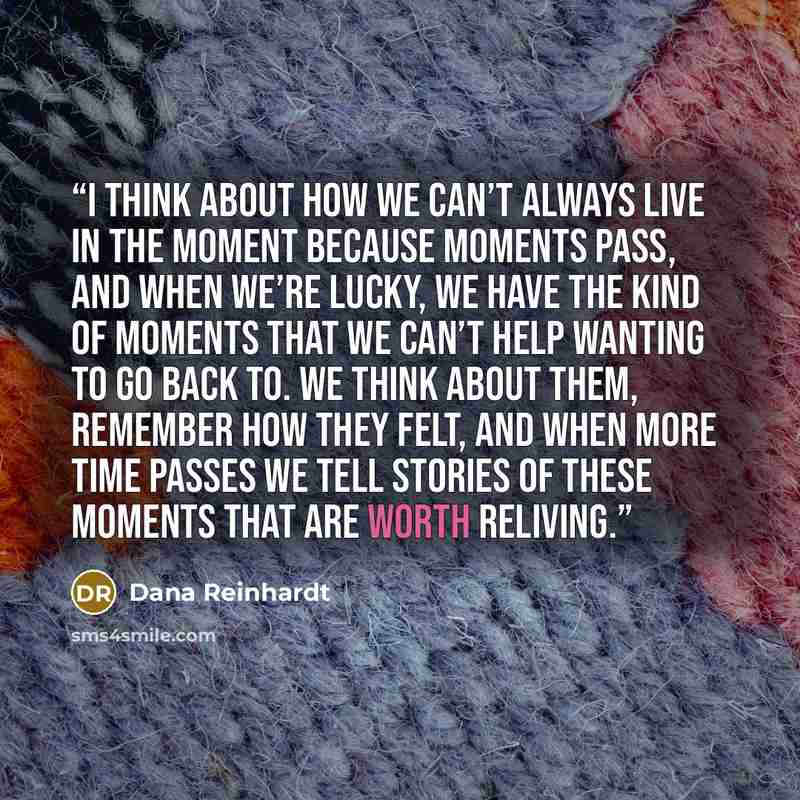 “I think about how we can’t always live in the moment because moments pass, and when we’re lucky, we have the kind of moments that we can’t help wanting to go back to. We think about them, remember how they felt, and when more time passes we tell stories of these moments that are worth reliving.” quote by Dana Reinhardt