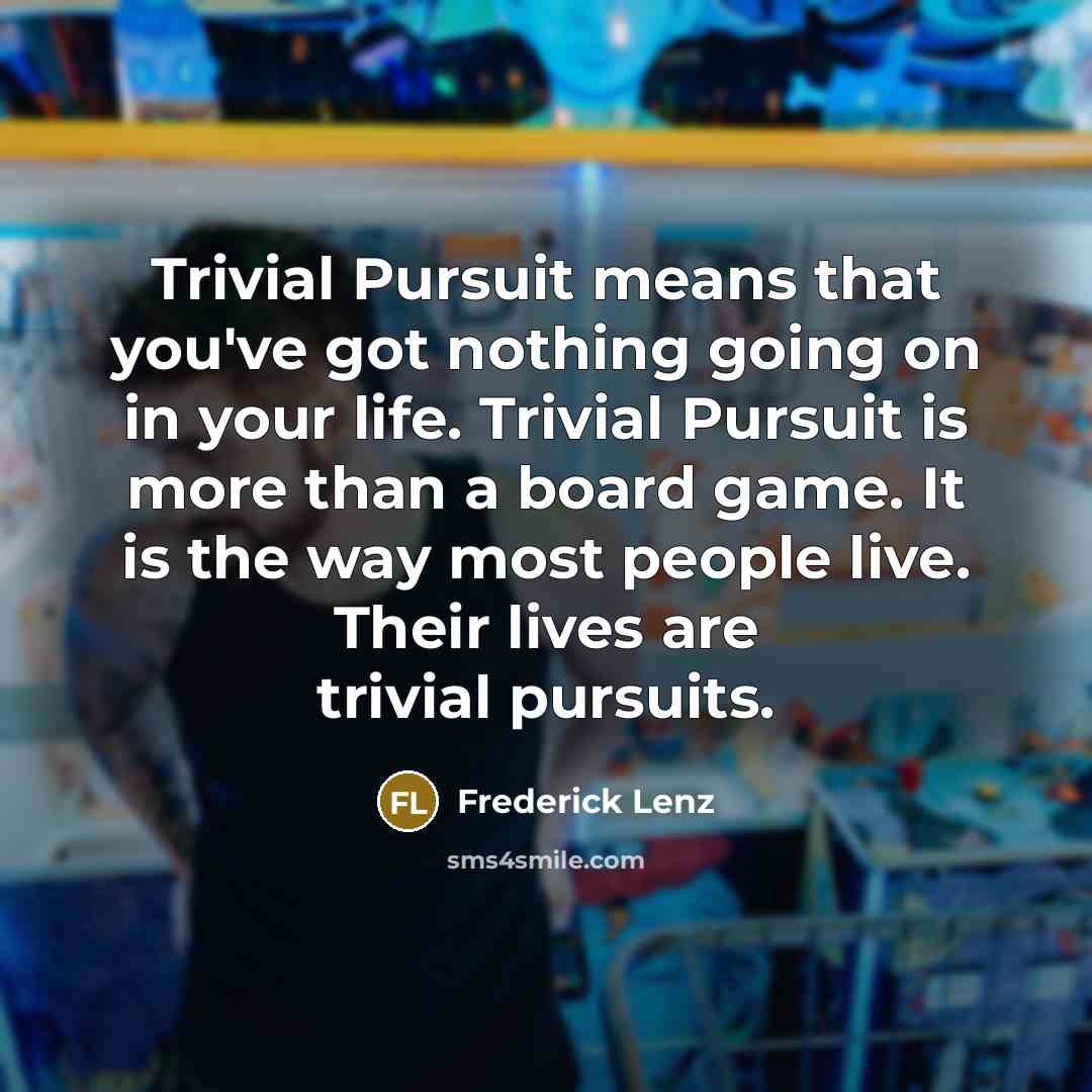 “Trivial Pursuit means that you've got nothing going on in your life. Trivial Pursuit is more than a board game. It is the way most people live. Their lives are trivial pursuits.” quote by Frederick Lenz