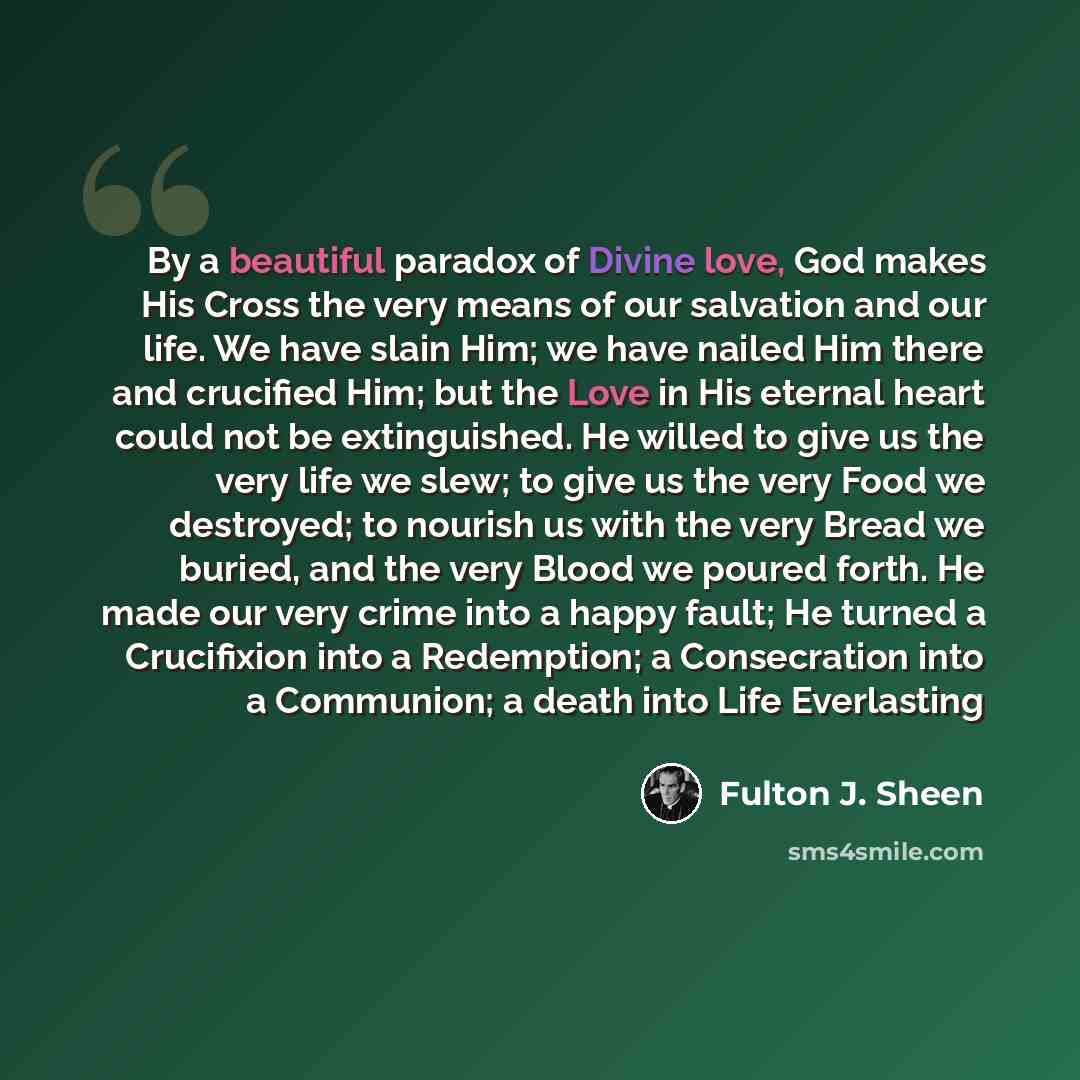 “By a beautiful paradox of Divine love, God makes His Cross the very means of our salvation and our life. We have slain Him; we have nailed Him there and crucified Him; but the Love in His eternal heart could not be extinguished. He willed to give us the very life we slew; to give us the very Food…” quote by Fulton J. Sheen