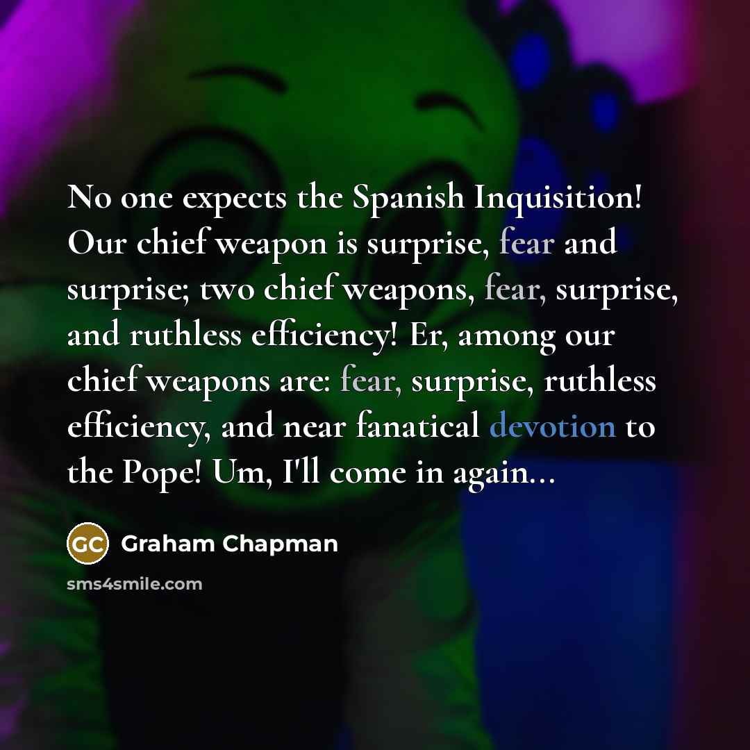 “No one expects the Spanish Inquisition! Our chief weapon is surprise, fear and surprise; two chief weapons, fear, surprise, and ruthless efficiency! Er, among our chief weapons are: fear, surprise, ruthless efficiency, and near fanatical devotion to the Pope! Um, I'll come in again...” quote by Graham Chapman