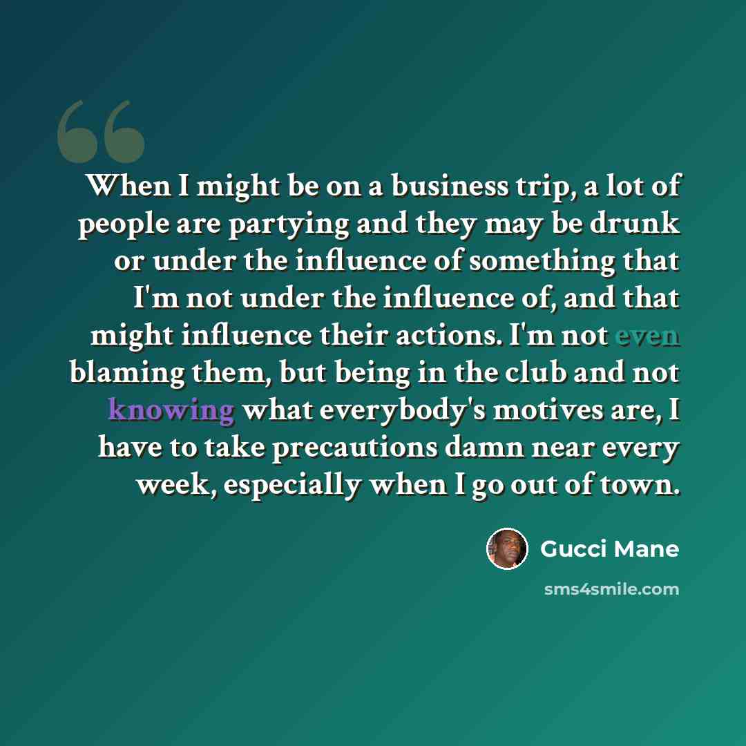 “When I might be on a business trip, a lot of people are partying and they may be drunk or under the influence of something that I'm not under the influence of, and that might influence their actions. I'm not even blaming them, but being in the club and not knowing what everybody's motives are, I…” quote by Gucci Mane