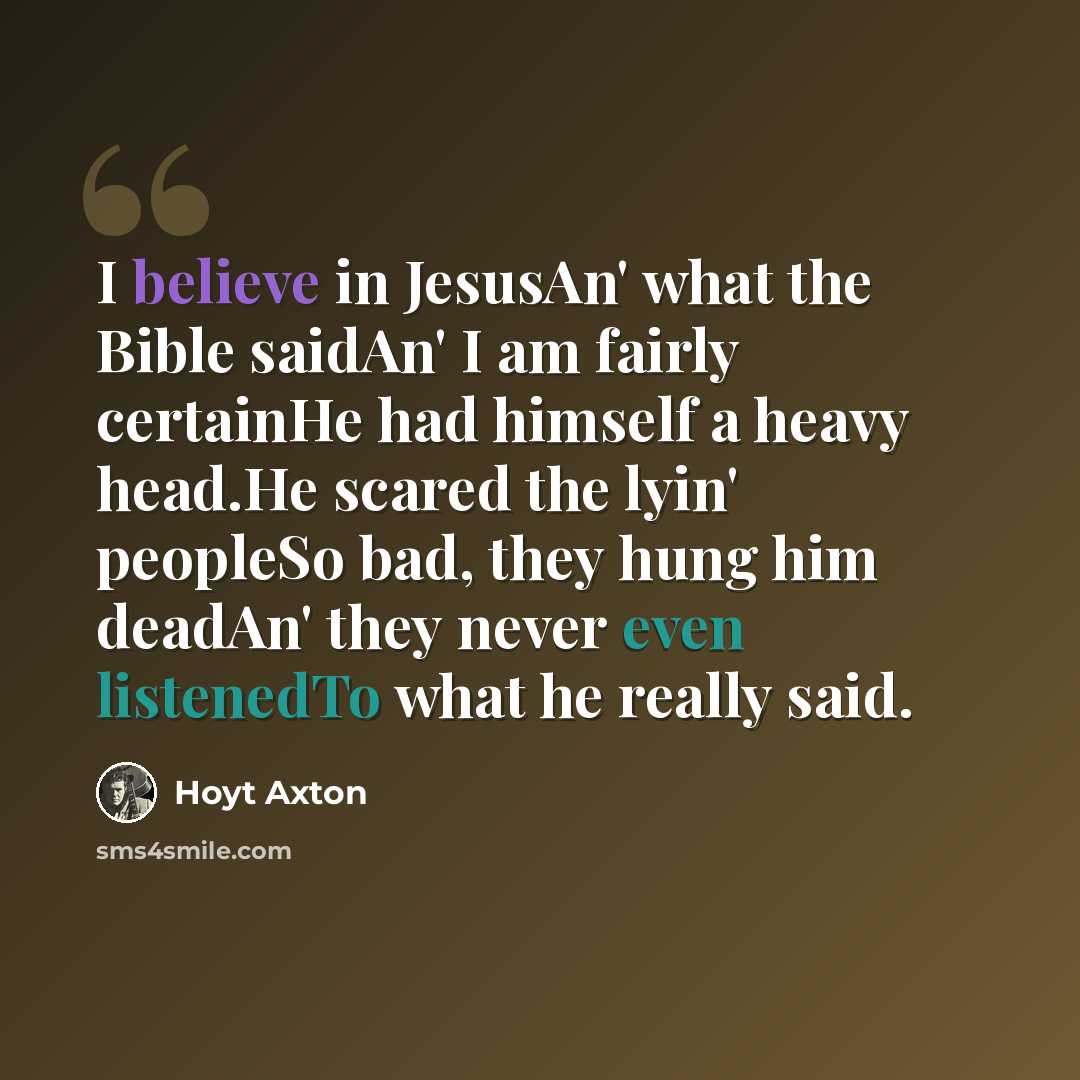 “I believe in JesusAn' what the Bible saidAn' I am fairly certainHe had himself a heavy head.He scared the lyin' peopleSo bad, they hung him deadAn' they never even listenedTo what he really said.” quote by Hoyt Axton