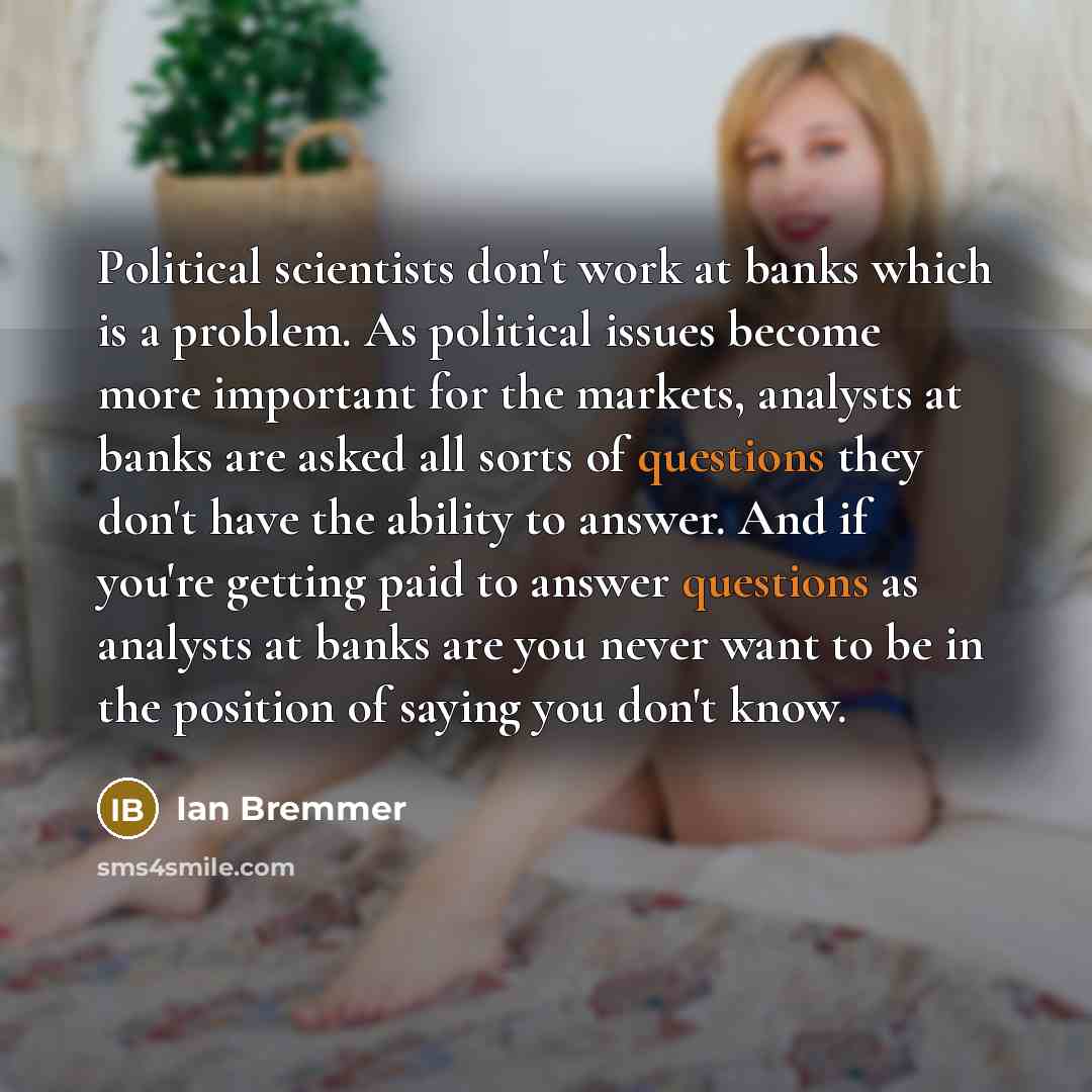 “Political scientists don't work at banks which is a problem. As political issues become more important for the markets, analysts at banks are asked all sorts of questions they don't have the ability to answer. And if you're getting paid to answer questions as analysts at banks are you never want…” quote by Ian Bremmer