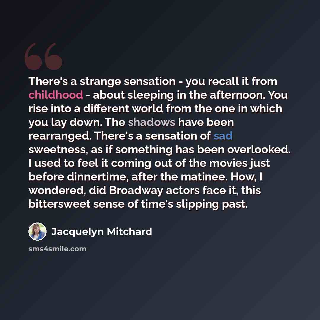 “There's a strange sensation - you recall it from childhood - about sleeping in the afternoon. You rise into a different world from the one in which you lay down. The shadows have been rearranged. There's a sensation of sad sweetness, as if something has been overlooked. I used to feel it coming…” quote by Jacquelyn Mitchard