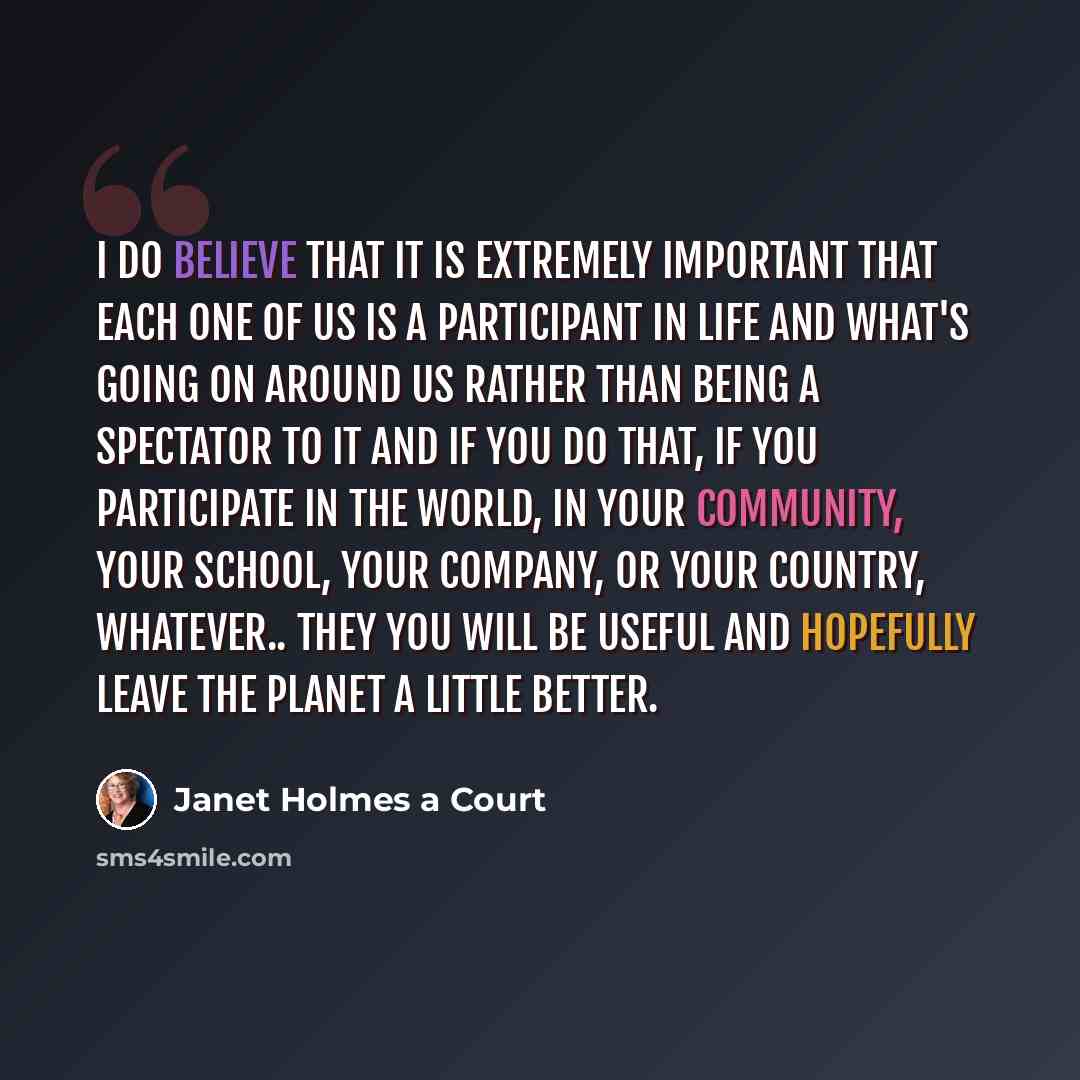 “I do believe that it is extremely important that each one of us is a participant in life and what's going on around us rather than being a spectator to it and if you do that, if you participate in the world, in your community, your school, your company, or your country, whatever.. they you will be…” quote by Janet Holmes a Court