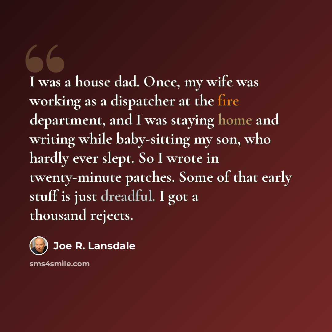 “I was a house dad. Once, my wife was working as a dispatcher at the fire department, and I was staying home and writing while baby-sitting my son, who hardly ever slept. So I wrote in twenty-minute patches. Some of that early stuff is just dreadful. I got a thousand rejects.” quote by Joe R. Lansdale