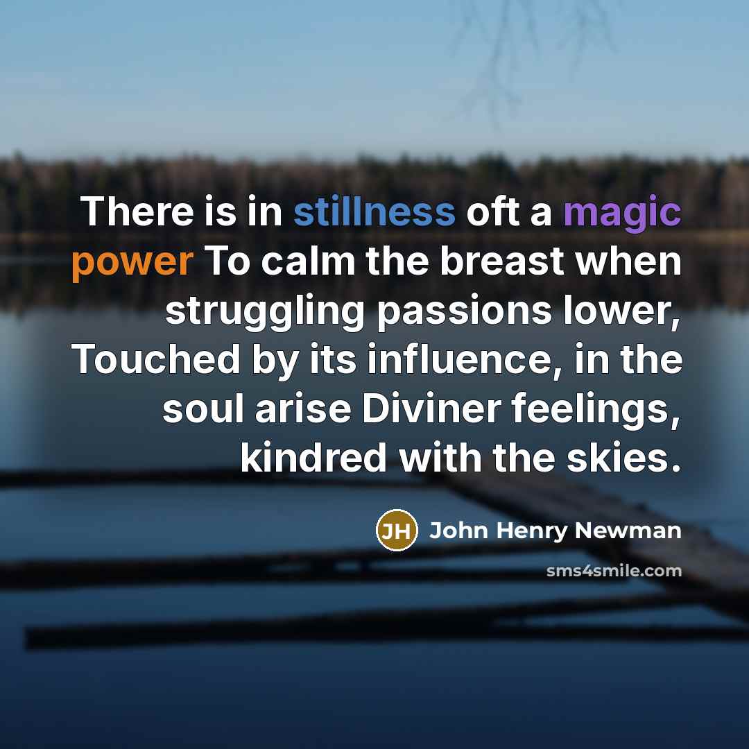 “There is in stillness oft a magic power To calm the breast when struggling passions lower, Touched by its influence, in the soul arise Diviner feelings, kindred with the skies.” quote by John Henry Newman