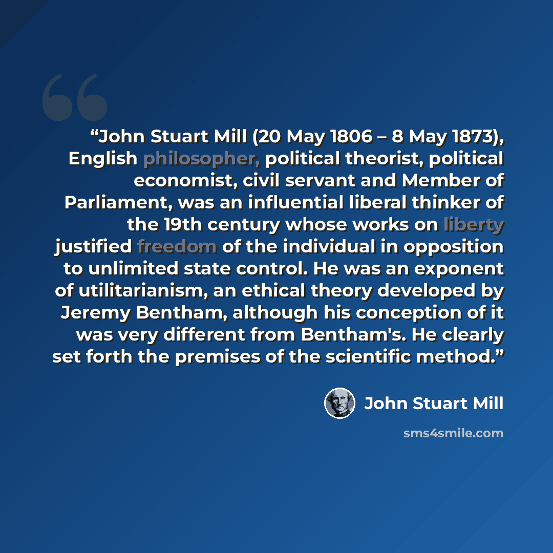 “John Stuart Mill (20 May 1806 – 8 May 1873), English philosopher, political theorist, political economist, civil servant and Member of Parliament, was an influential liberal thinker of the 19th century whose works on liberty justified freedom of the individual in opposition to unlimited state…” quote by John Stuart Mill