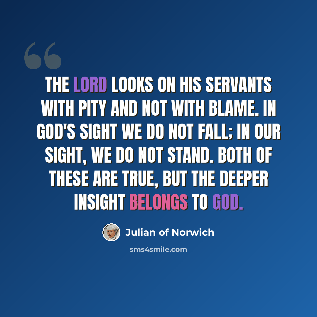 “The Lord looks on his servants with pity and not with blame. In God's sight we do not fall; in our sight, we do not stand. Both of these are true, but the deeper insight belongs to God.” quote by Julian of Norwich