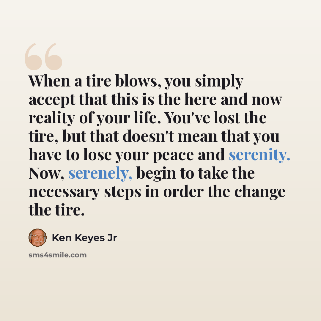 “When a tire blows, you simply accept that this is the here and now reality of your life. You've lost the tire, but that doesn't mean that you have to lose your peace and serenity. Now, serenely, begin to take the necessary steps in order the change the tire.” quote by Ken Keyes Jr