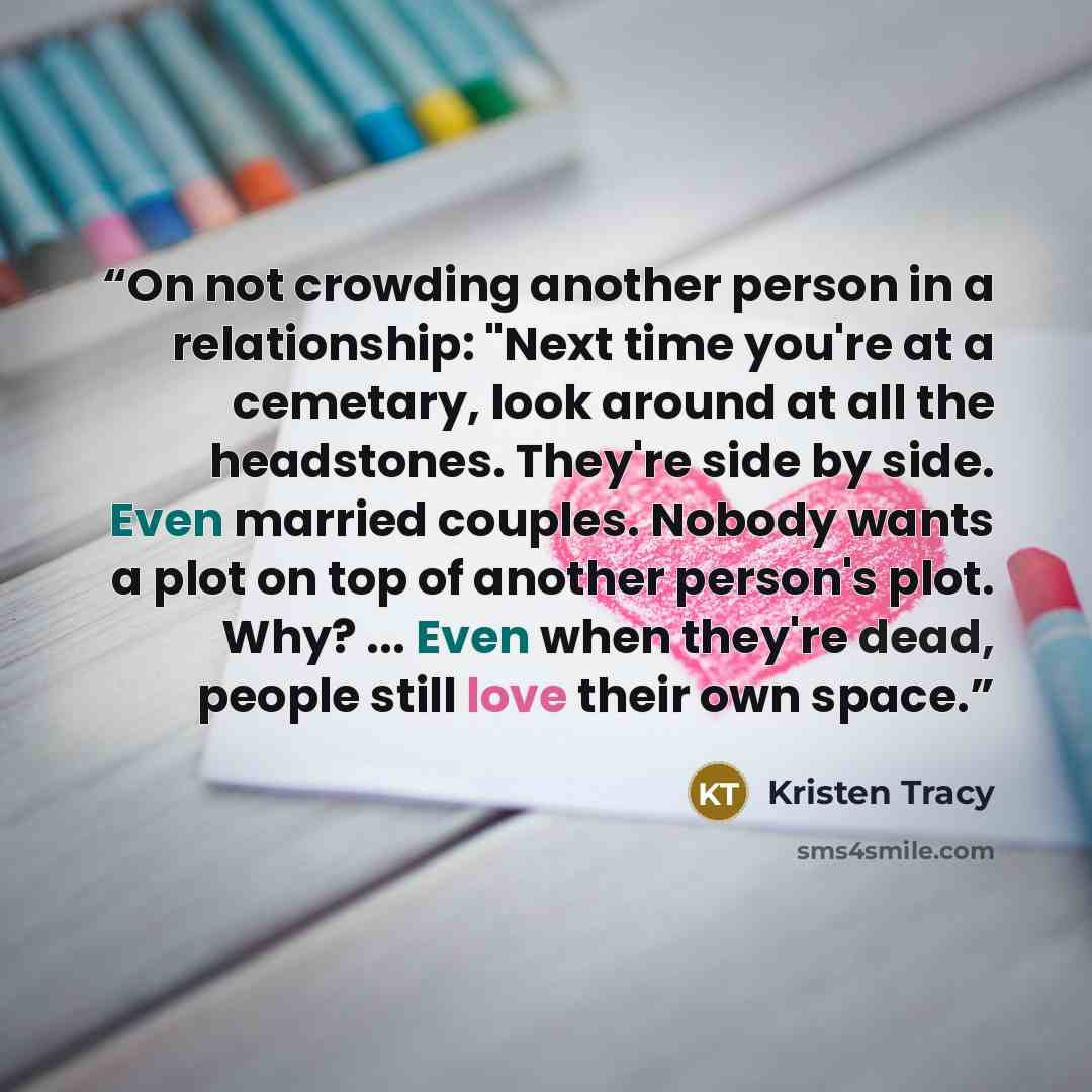 “On not crowding another person in a relationship: "Next time you're at a cemetary, look around at all the headstones. They're side by side. Even married couples. Nobody wants a plot on top of another person's plot. Why? ... Even when they're dead, people still love their own space.” quote by Kristen Tracy