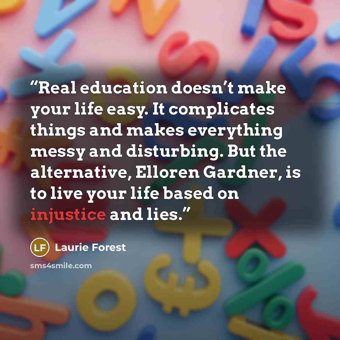 “Real education doesn’t make your life easy. It complicates things and makes everything messy and disturbing. But the alternative, Elloren Gardner, is to live your life based on injustice and lies.” quote by Laurie Forest