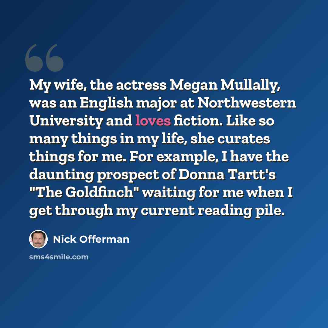 “My wife, the actress Megan Mullally, was an English major at Northwestern University and loves fiction. Like so many things in my life, she curates things for me. For example, I have the daunting prospect of Donna Tartt's "The Goldfinch" waiting for me when I get through my current reading pile.” quote by Nick Offerman