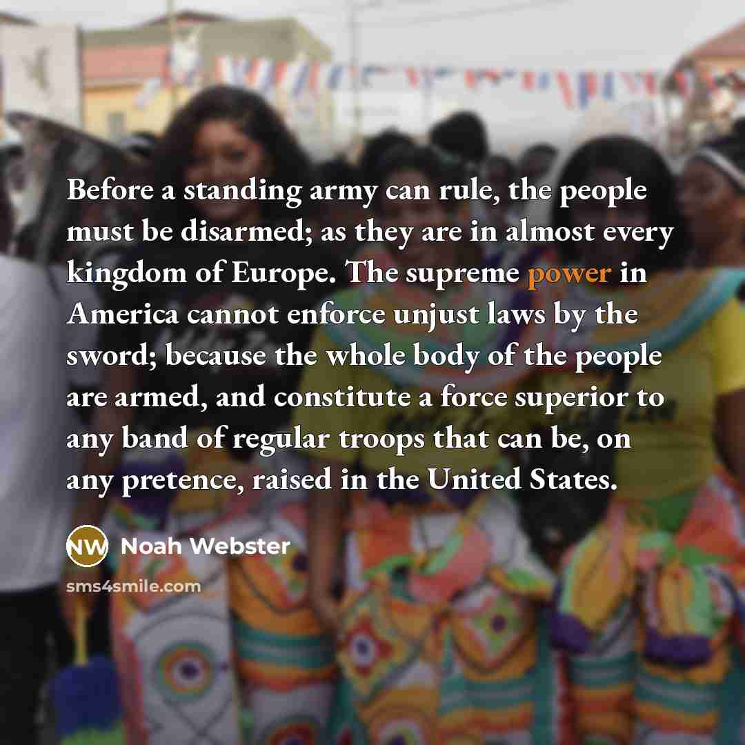 “Before a standing army can rule, the people must be disarmed; as they are in almost every kingdom of Europe. The supreme power in America cannot enforce unjust laws by the sword; because the whole body of the people are armed, and constitute a force superior to any band of regular troops that can…” quote by Noah Webster