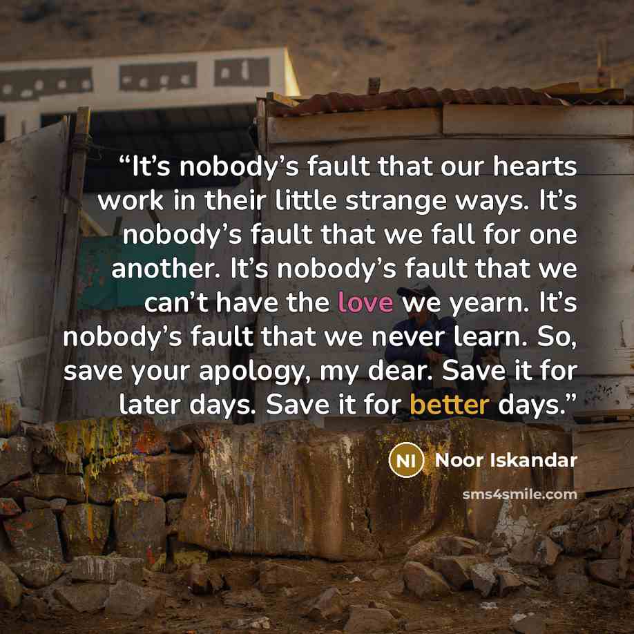 “It’s nobody’s fault that our hearts work in their little strange ways. It’s nobody’s fault that we fall for one another. It’s nobody’s fault that we can’t have the love we yearn. It’s nobody’s fault that we never learn. So, save your apology, my dear. Save it for later days. Save it for better days.” quote by Noor Iskandar