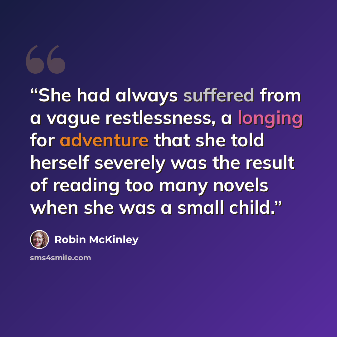 “She had always suffered from a vague restlessness, a longing for adventure that she told herself severely was the result of reading too many novels when she was a small child.” quote by Robin McKinley