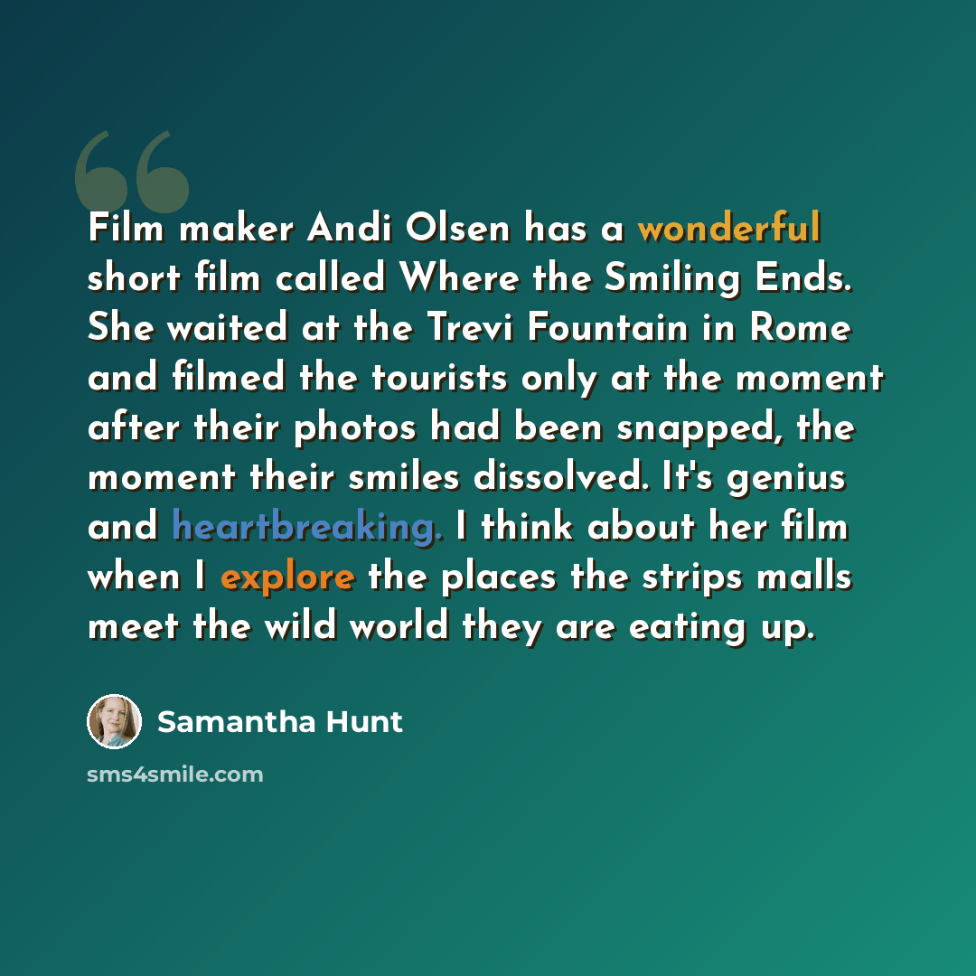 “Film maker Andi Olsen has a wonderful short film called Where the Smiling Ends. She waited at the Trevi Fountain in Rome and filmed the tourists only at the moment after their photos had been snapped, the moment their smiles dissolved. It's genius and heartbreaking. I think about her film when I…” quote by Samantha Hunt