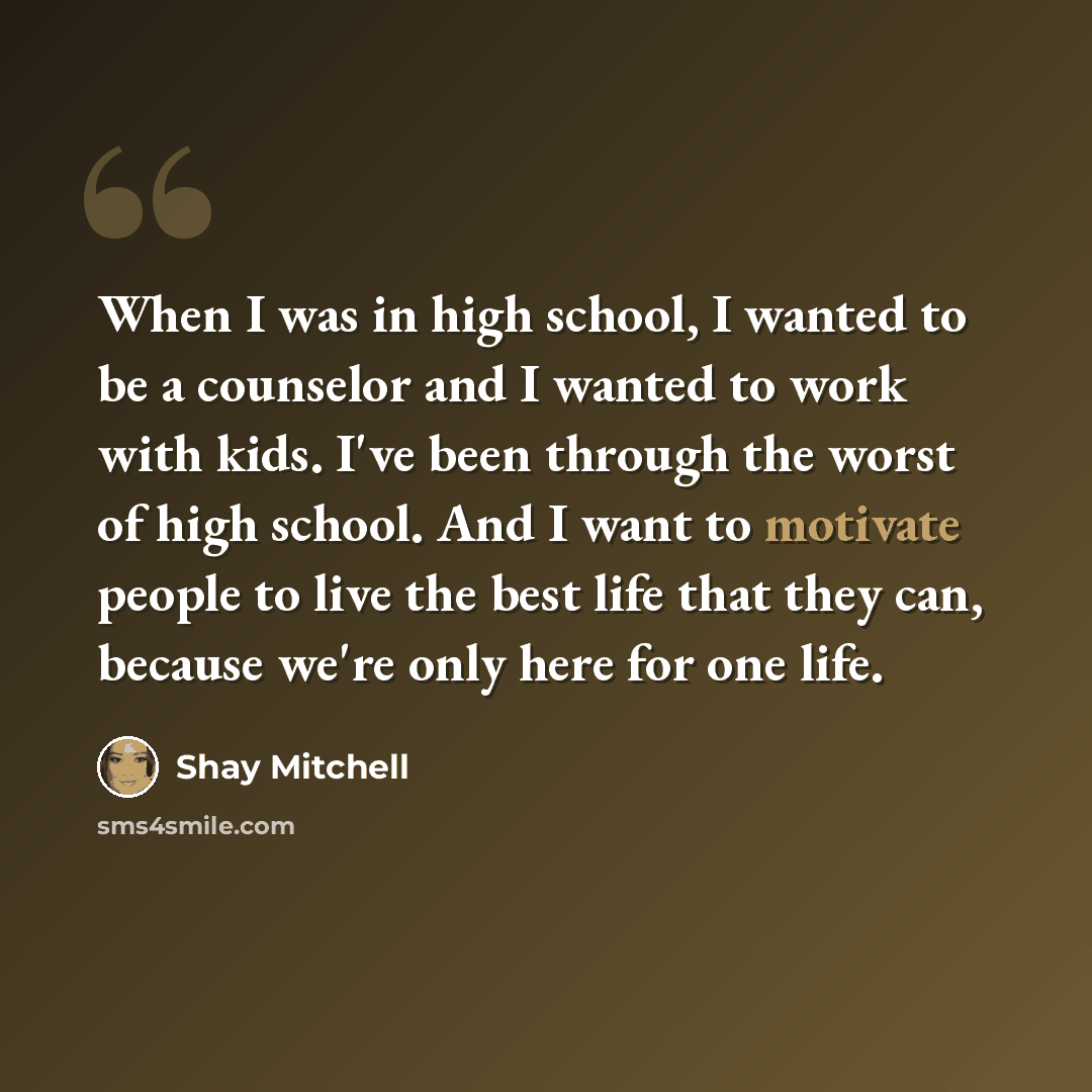 “When I was in high school, I wanted to be a counselor and I wanted to work with kids. I've been through the worst of high school. And I want to motivate people to live the best life that they can, because we're only here for one life.” quote by Shay Mitchell