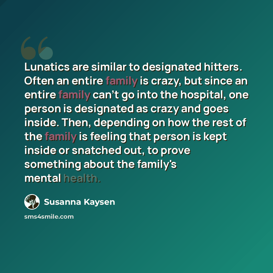 “Lunatics are similar to designated hitters. Often an entire family is crazy, but since an entire family can't go into the hospital, one person is designated as crazy and goes inside. Then, depending on how the rest of the family is feeling that person is kept inside or snatched out, to prove…” quote by Susanna Kaysen