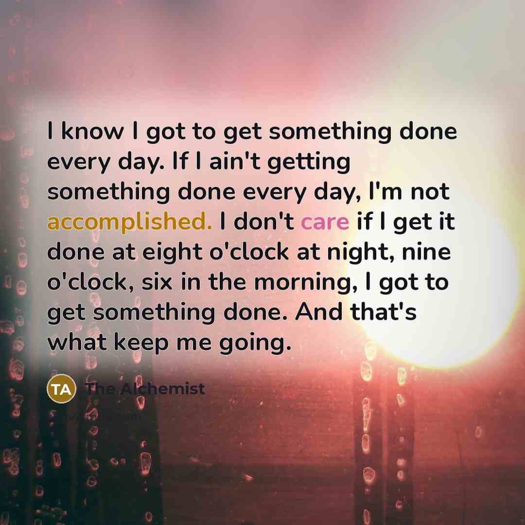 “I know I got to get something done every day. If I ain't getting something done every day, I'm not accomplished. I don't care if I get it done at eight o'clock at night, nine o'clock, six in the morning, I got to get something done. And that's what keep me going.” quote by The Alchemist