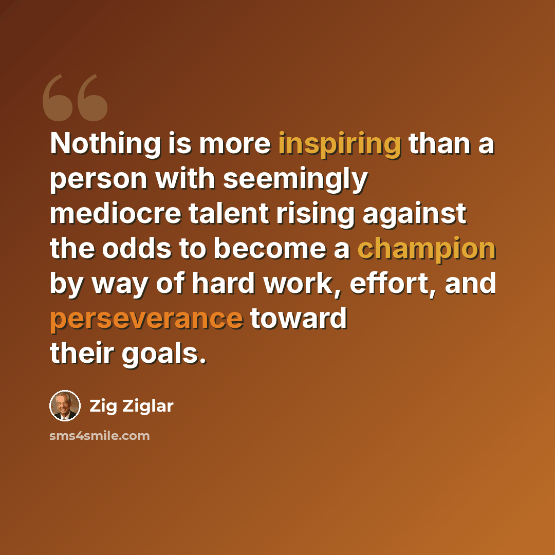 “Nothing is more inspiring than a person with seemingly mediocre talent rising against the odds to become a champion by way of hard work, effort, and perseverance toward their goals.” quote by Zig Ziglar