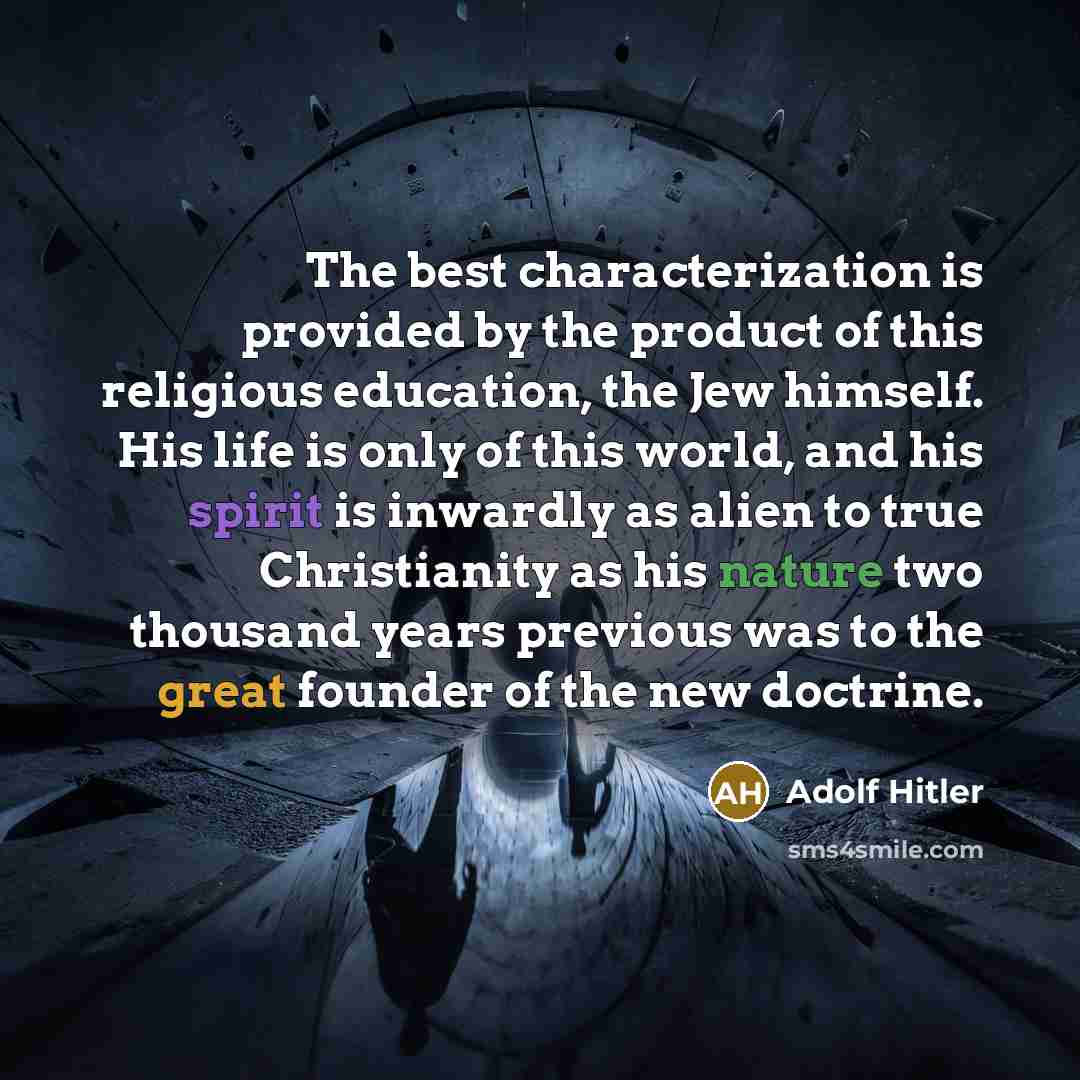 “The best characterization is provided by the product of this religious education, the Jew himself. His life is only of this world, and his spirit is inwardly as alien to true Christianity as his nature two thousand years previous was to the great founder of the new doctrine.” quote by Adolf Hitler