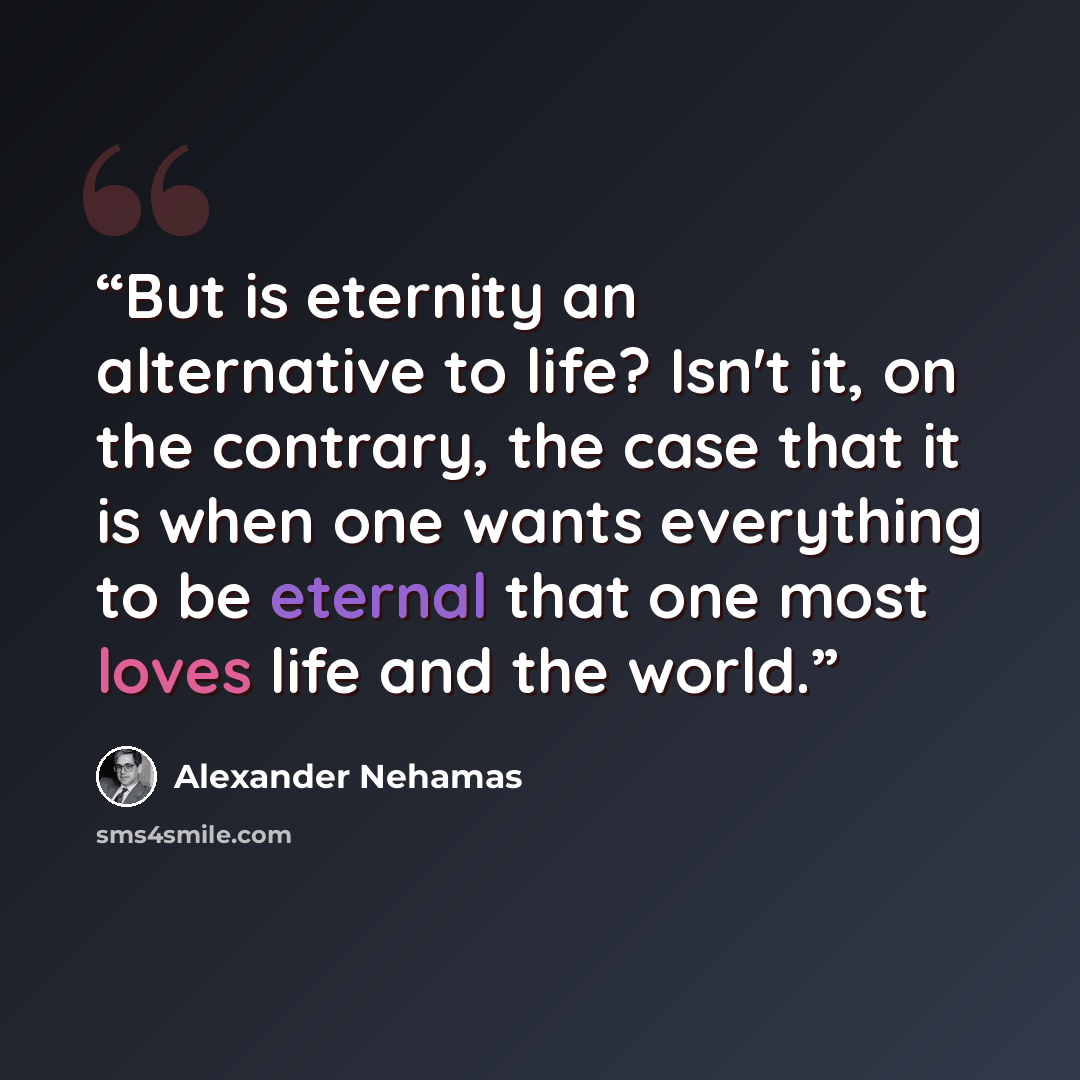 “But is eternity an alternative to life? Isn't it, on the contrary, the case that it is when one wants everything to be eternal that one most loves life and the world.” quote by Alexander Nehamas