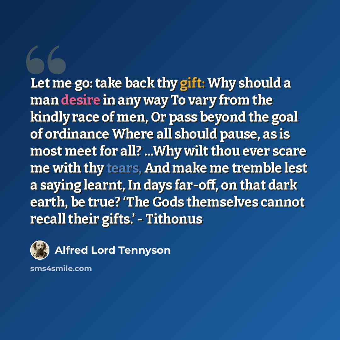 “Let me go: take back thy gift: Why should a man desire in any way To vary from the kindly race of men, Or pass beyond the goal of ordinance Where all should pause, as is most meet for all? ...Why wilt thou ever scare me with thy tears, And make me tremble lest a saying learnt, In days far-off, on…” quote by Alfred Lord Tennyson
