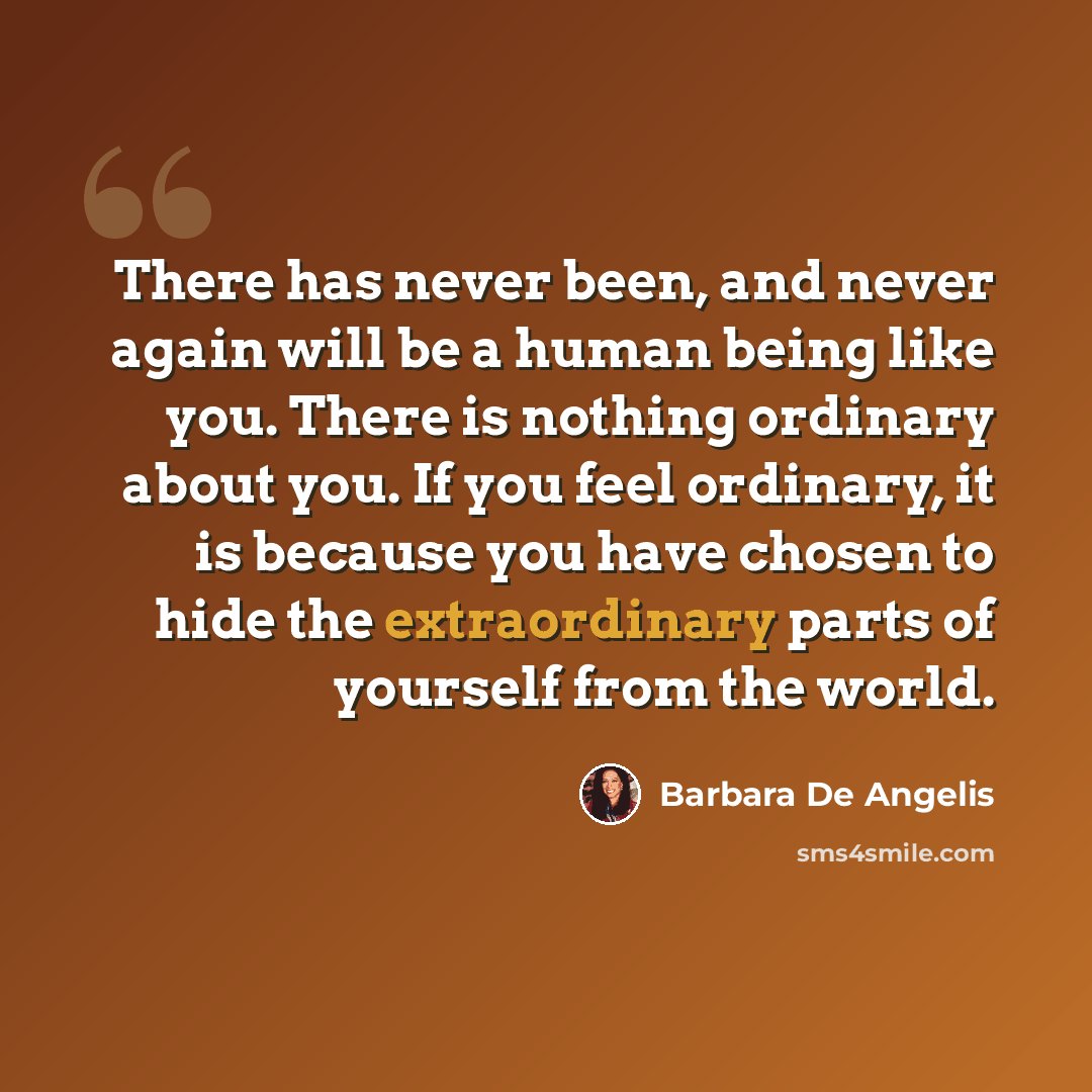 “There has never been, and never again will be a human being like you. There is nothing ordinary about you. If you feel ordinary, it is because you have chosen to hide the extraordinary parts of yourself from the world.” quote by Barbara De Angelis