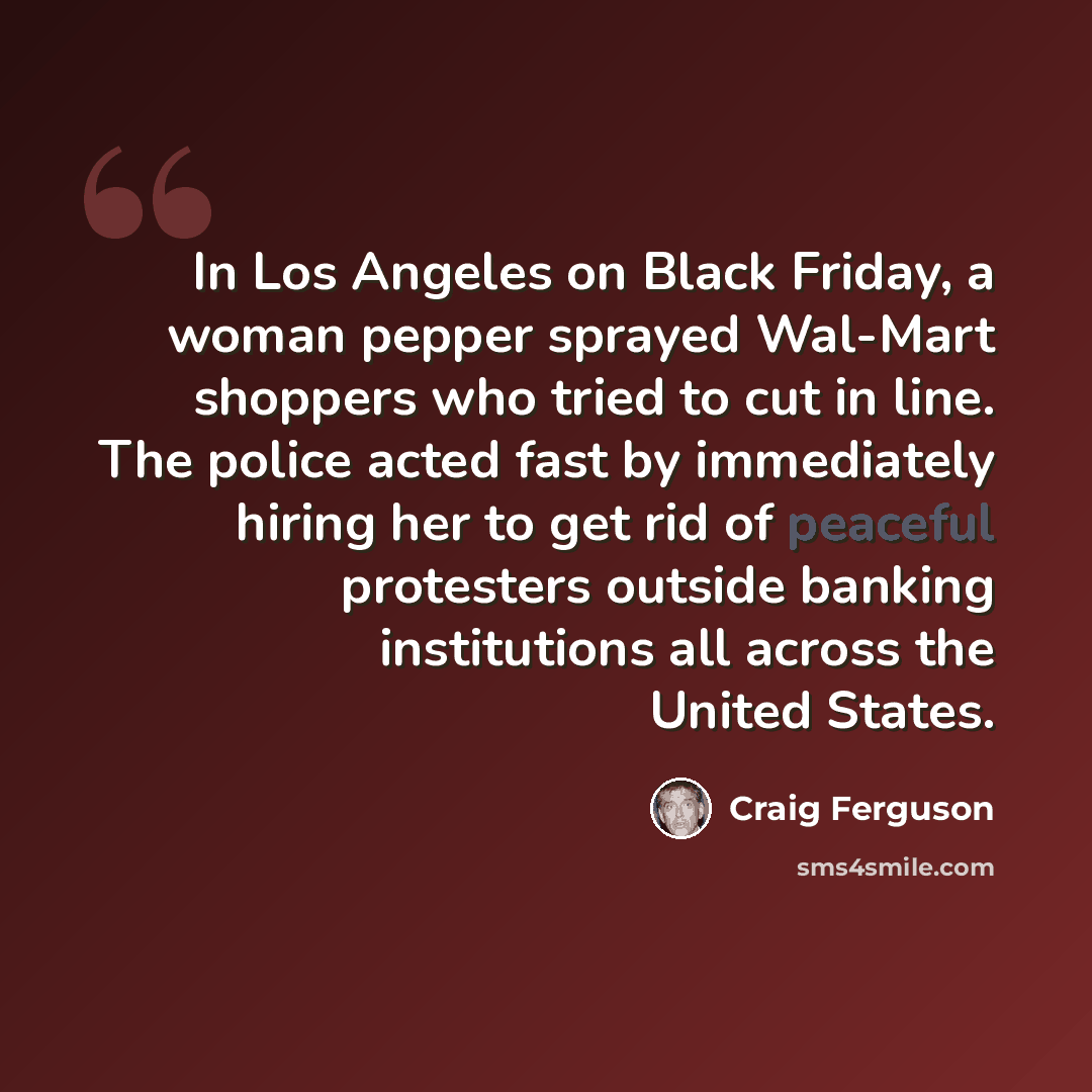 “In Los Angeles on Black Friday, a woman pepper sprayed Wal-Mart shoppers who tried to cut in line. The police acted fast by immediately hiring her to get rid of peaceful protesters outside banking institutions all across the United States.” quote by Craig Ferguson