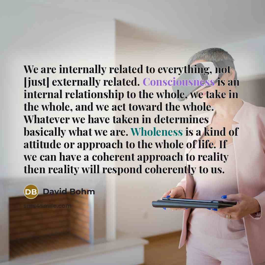 “We are internally related to everything, not [just] externally related. Consciousness is an internal relationship to the whole, we take in the whole, and we act toward the whole. Whatever we have taken in determines basically what we are. Wholeness is a kind of attitude or approach to the whole of…” quote by David Bohm