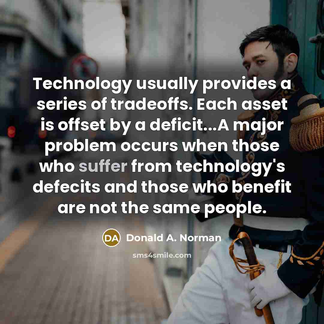 “Technology usually provides a series of tradeoffs. Each asset is offset by a deficit...A major problem occurs when those who suffer from technology's defecits and those who benefit are not the same people.” quote by Donald A. Norman