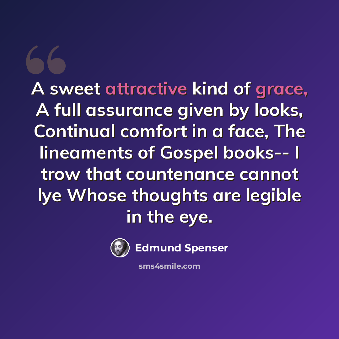 “A sweet attractive kind of grace, A full assurance given by looks, Continual comfort in a face, The lineaments of Gospel books-- I trow that countenance cannot lye Whose thoughts are legible in the eye.” quote by Edmund Spenser