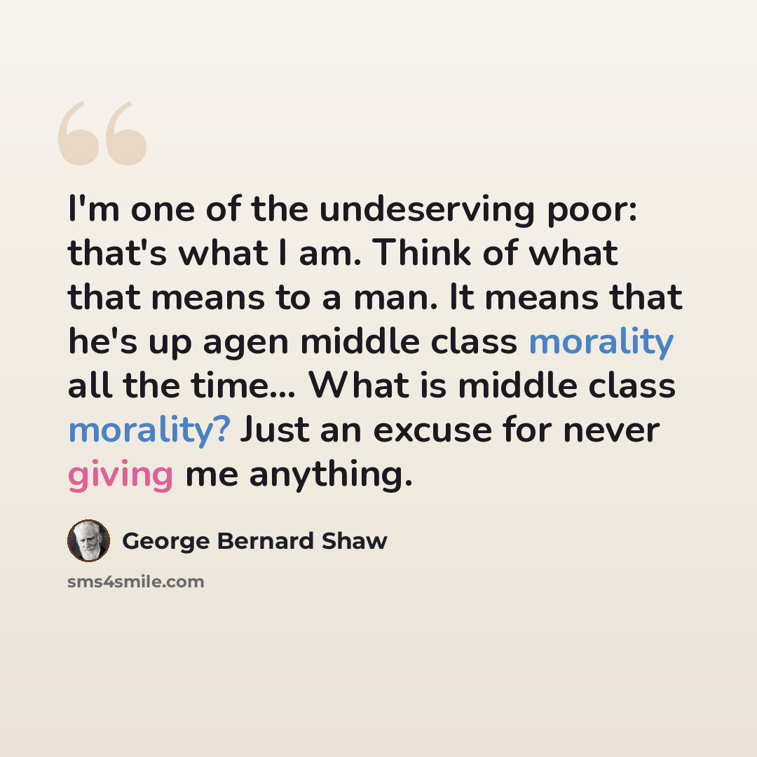 “I'm one of the undeserving poor: that's what I am. Think of what that means to a man. It means that he's up agen middle class morality all the time… What is middle class morality? Just an excuse for never giving me anything.” quote by George Bernard Shaw
