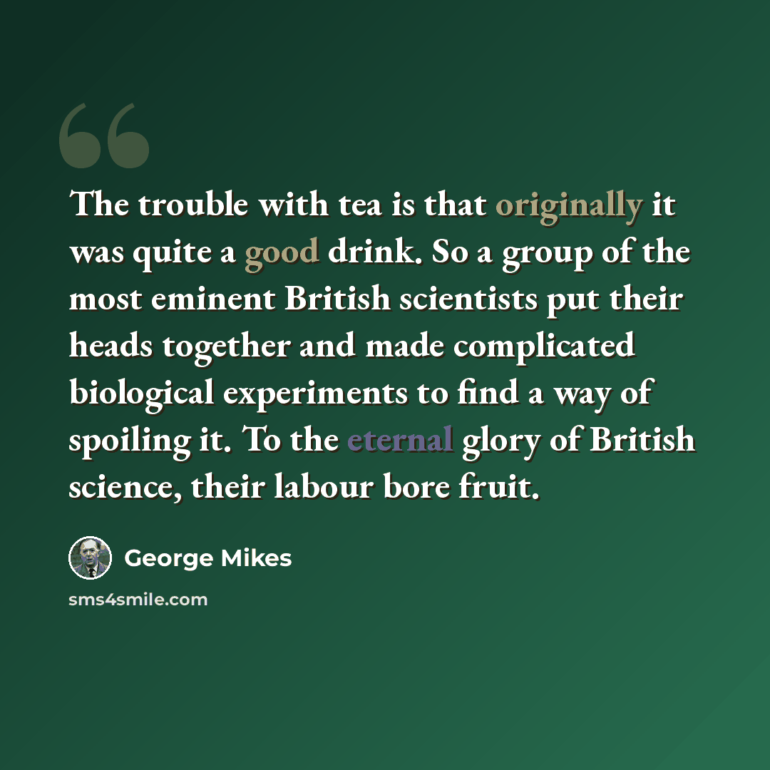 “The trouble with tea is that originally it was quite a good drink. So a group of the most eminent British scientists put their heads together and made complicated biological experiments to find a way of spoiling it. To the eternal glory of British science, their labour bore fruit.” quote by George Mikes